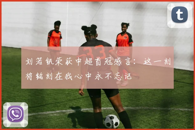 刘若钒荣获中超首冠感言：这一刻将铭刻在我心中永不忘记
