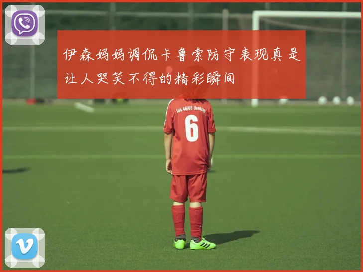 伊森妈妈调侃卡鲁索防守表现真是让人哭笑不得的精彩瞬间