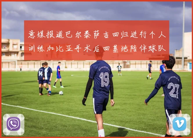 意媒报道巴尔泰萨吉回归进行个人训练加比亚手术后回基地陪伴球队恢复状态