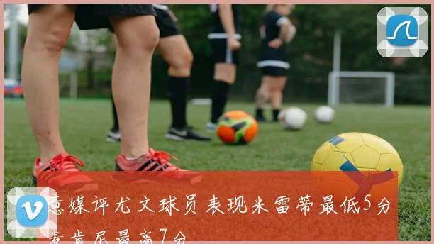 意媒评尤文球员表现米雷蒂最低5分麦肯尼最高7分