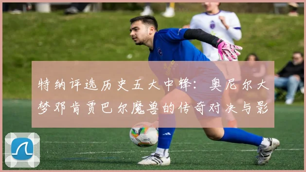 特纳评选历史五大中锋：奥尼尔大梦邓肯贾巴尔魔兽的传奇对决与影响