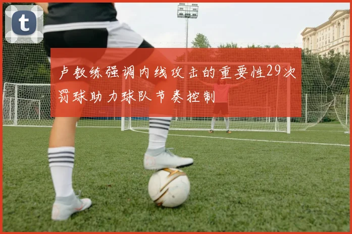 卢教练强调内线攻击的重要性29次罚球助力球队节奏控制