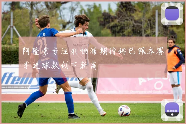 阿隆索专注利物浦期待姆巴佩本赛季进球数创下新高