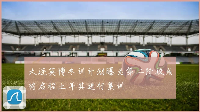 大连英博冬训计划曝光第二阶段或将启程土耳其进行集训