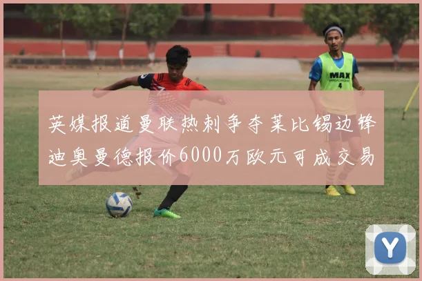 英媒报道曼联热刺争夺莱比锡边锋迪奥曼德报价6000万欧元可成交易