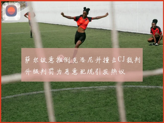 萨尔故意推倒克洛尼并撞击CJ裁判升级判罚为恶意犯规引发热议