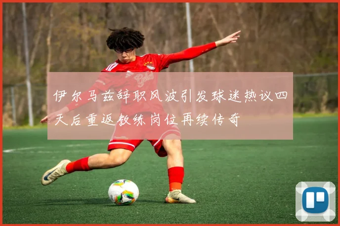 伊尔马兹辞职风波引发球迷热议四天后重返教练岗位再续传奇