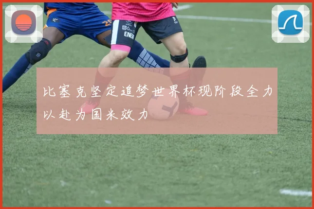 比塞克坚定追梦世界杯现阶段全力以赴为国米效力
