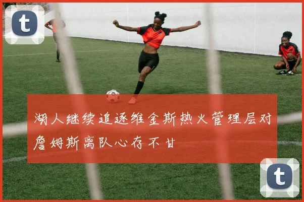 湖人继续追逐维金斯热火管理层对詹姆斯离队心存不甘