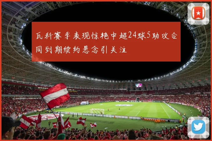 瓦科赛季表现惊艳中超24球5助攻合同到期续约悬念引关注