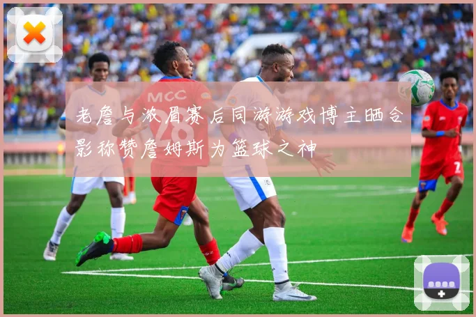 老詹与浓眉赛后同游游戏博主晒合影称赞詹姆斯为篮球之神
