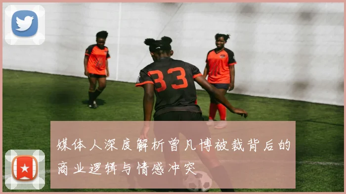 媒体人深度解析曾凡博被裁背后的商业逻辑与情感冲突