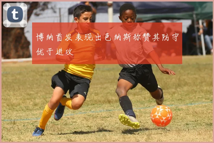 博纳首发表现出色纳斯称赞其防守优于进攻