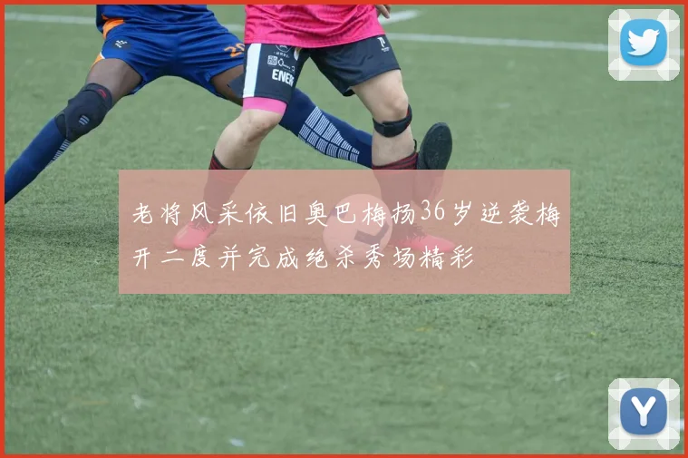 老将风采依旧奥巴梅扬36岁逆袭梅开二度并完成绝杀秀场精彩