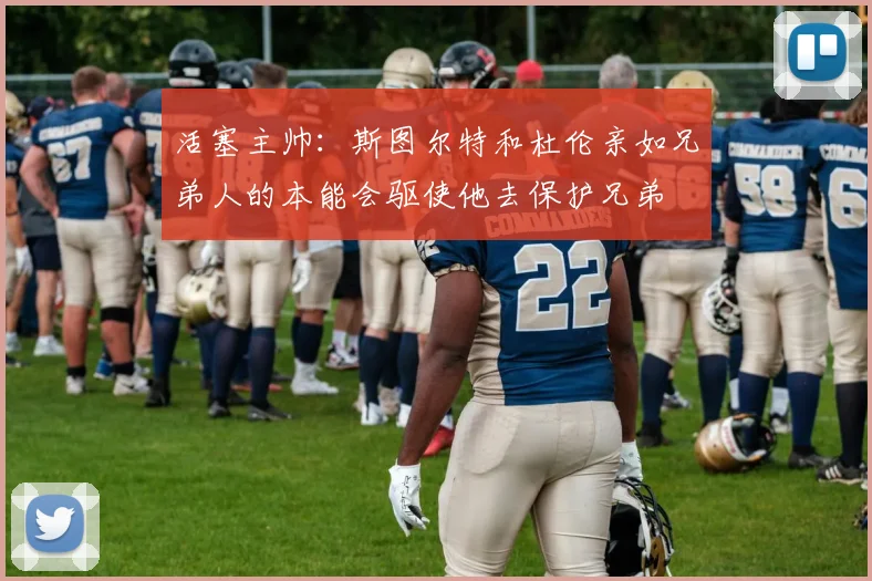 活塞主帅：斯图尔特和杜伦亲如兄弟人的本能会驱使他去保护兄弟