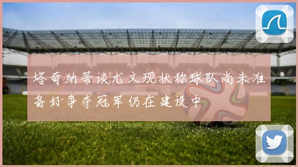 塔奇纳蒂谈尤文现状称球队尚未准备好争夺冠军仍在建设中