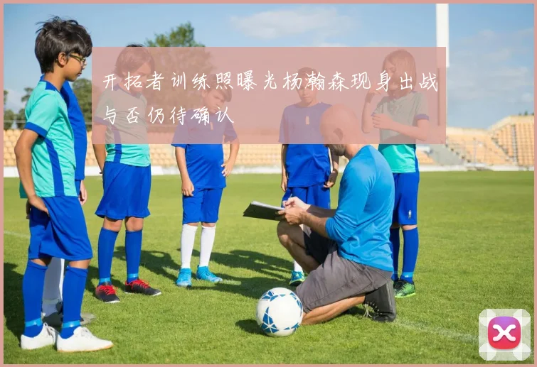 开拓者训练照曝光杨瀚森现身出战与否仍待确认