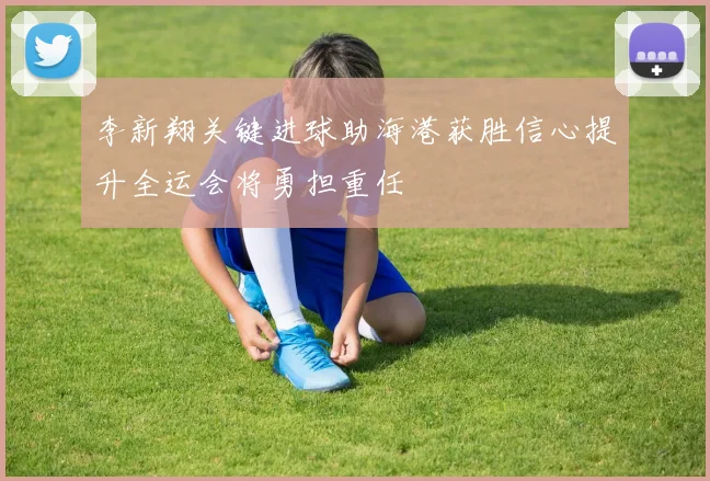 李新翔关键进球助海港获胜信心提升全运会将勇担重任