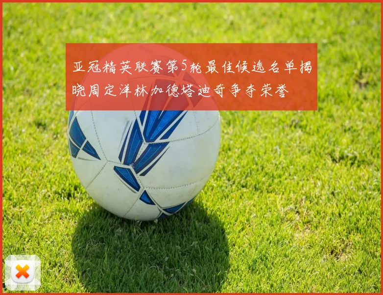 亚冠精英联赛第5轮最佳候选名单揭晓周定洋林加德塔迪奇争夺荣誉