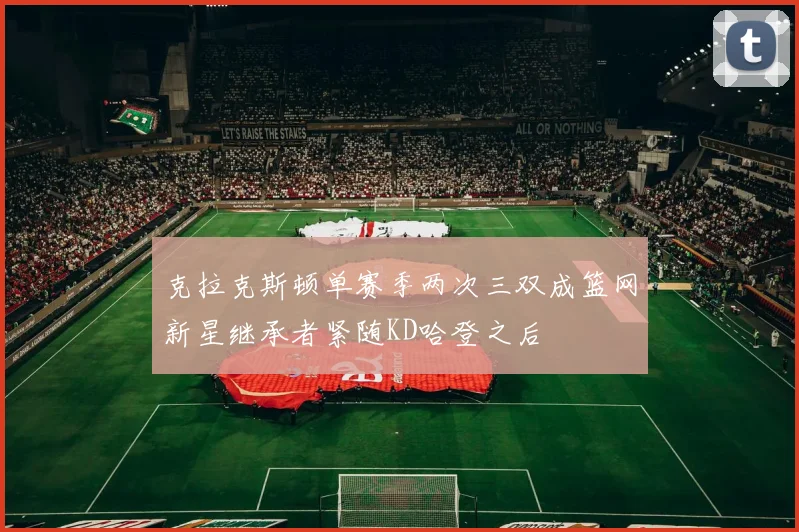 克拉克斯顿单赛季两次三双成篮网新星继承者紧随KD哈登之后