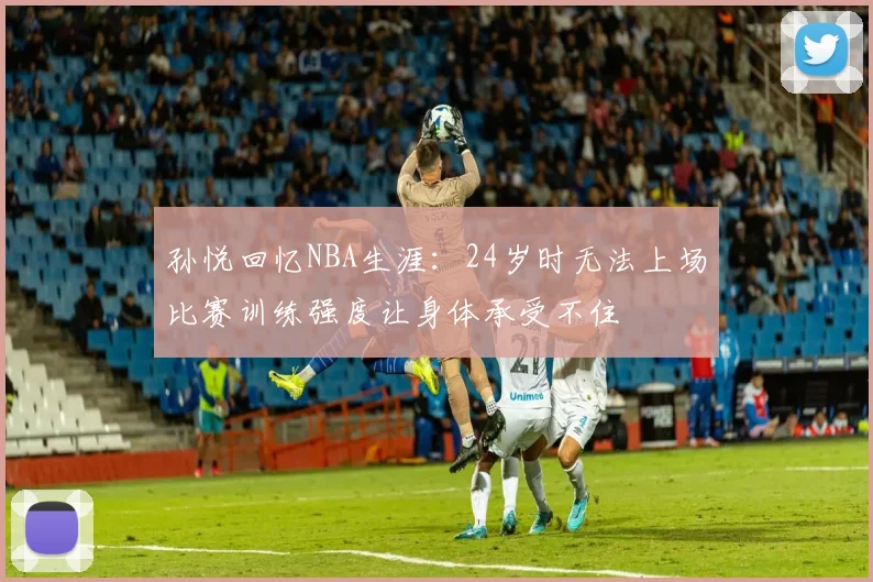 孙悦回忆NBA生涯：24岁时无法上场比赛训练强度让身体承受不住