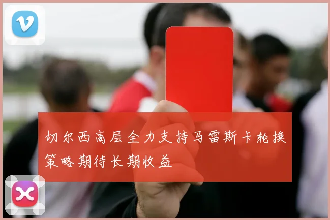 切尔西高层全力支持马雷斯卡轮换策略期待长期收益