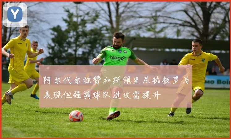 阿尔代尔称赞加斯佩里尼执教罗马表现但强调球队进攻需提升