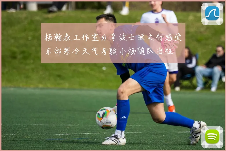 杨瀚森工作室分享波士顿之行感受东部寒冷天气考验小杨随队出征