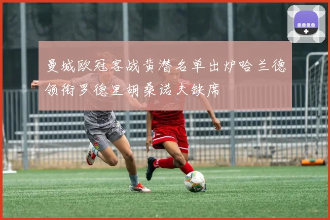 曼城欧冠客战黄潜名单出炉哈兰德领衔罗德里胡桑诺夫缺席