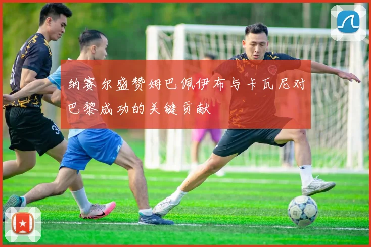 纳赛尔盛赞姆巴佩伊布与卡瓦尼对巴黎成功的关键贡献