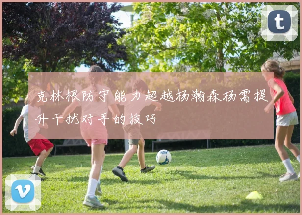 克林根防守能力超越杨瀚森杨需提升干扰对手的技巧