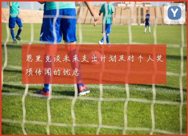 恩里克谈未来支出计划及对个人奖项传闻的忧虑