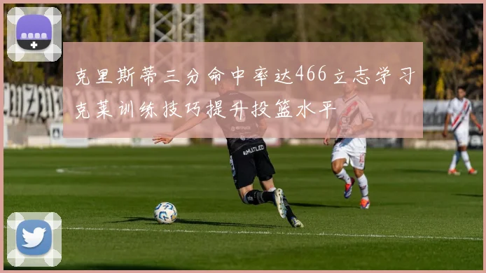 克里斯蒂三分命中率达466立志学习克莱训练技巧提升投篮水平