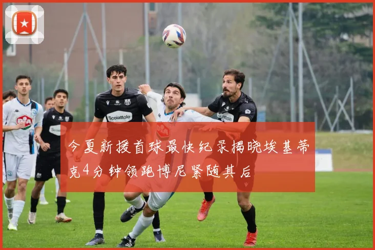 今夏新援首球最快纪录揭晓埃基蒂克4分钟领跑博尼紧随其后